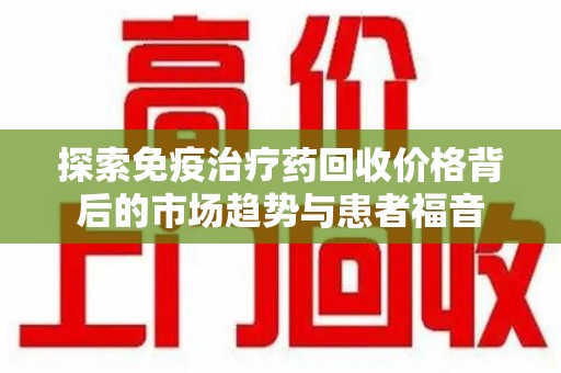 常州探索免疫治疗药回收价格背后的市场趋势与患者福音