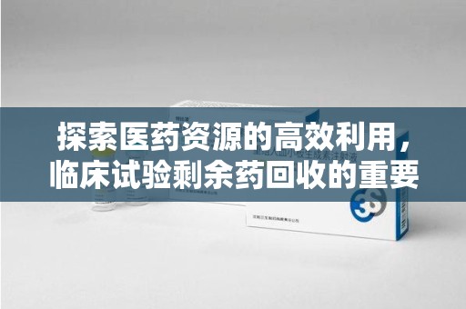 常州探索医药资源的高效利用，临床试验剩余药回收的重要性与实践