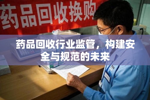 常州药品回收行业监管，构建安全与规范的未来