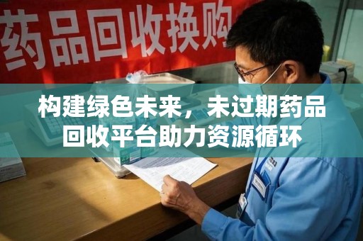 常州构建绿色未来，未过期药品回收平台助力资源循环
