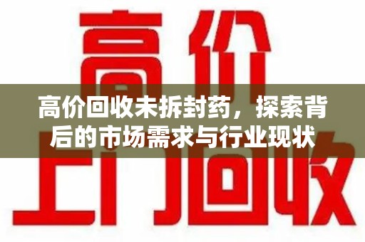 常州高价回收未拆封药，探索背后的市场需求与行业现状