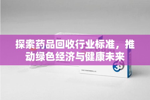 常州探索药品回收行业标准，推动绿色经济与健康未来