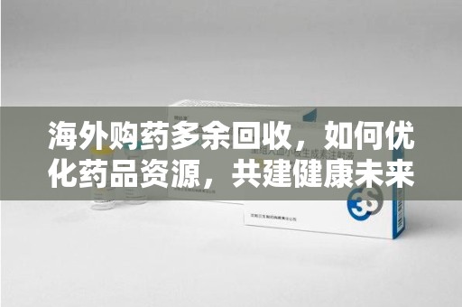 常州海外购药多余回收，如何优化药品资源，共建健康未来