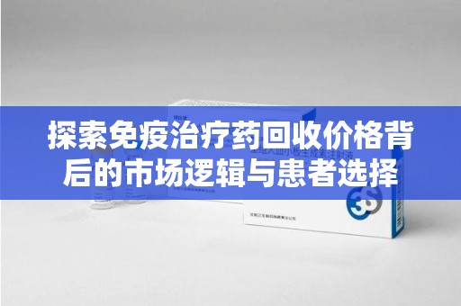常州探索免疫治疗药回收价格背后的市场逻辑与患者选择