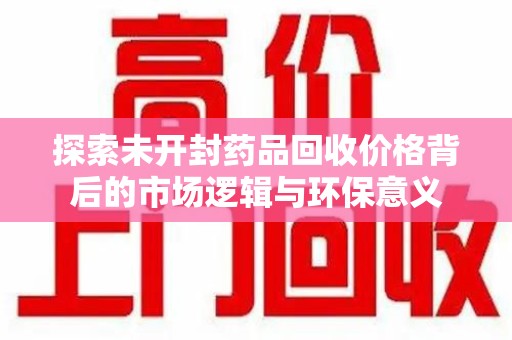 常州探索未开封药品回收价格背后的市场逻辑与环保意义