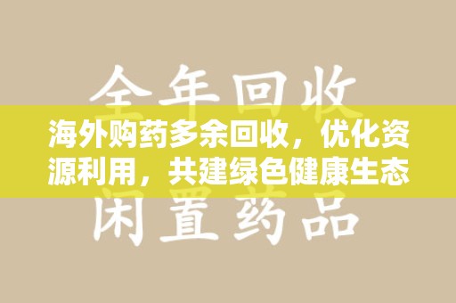 常州海外购药多余回收，优化资源利用，共建绿色健康生态