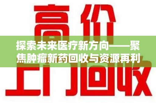 常州探索未来医疗新方向——聚焦肿瘤新药回收与资源再利用