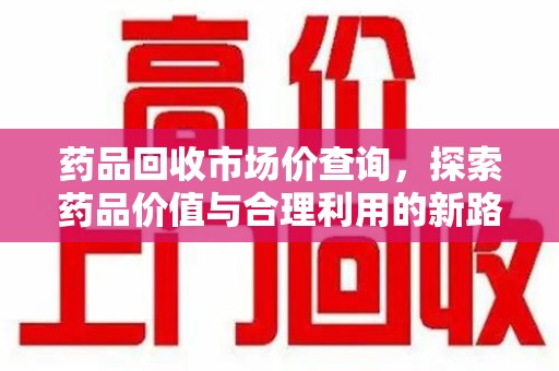 常州药品回收市场价查询，探索药品价值与合理利用的新路径