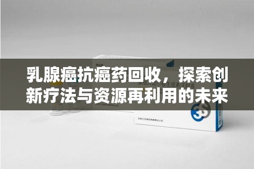 常州乳腺癌抗癌药回收，探索创新疗法与资源再利用的未来