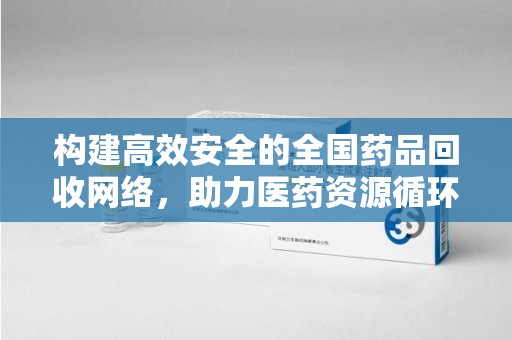 常州构建高效安全的全国药品回收网络，助力医药资源循环利用