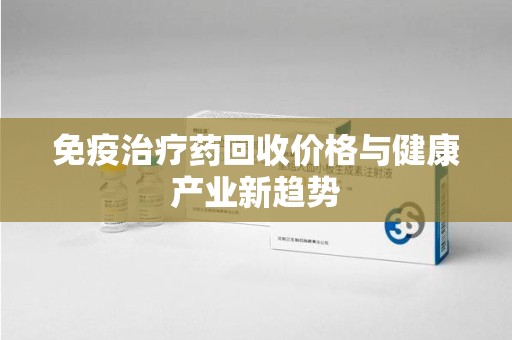 常州免疫治疗药回收价格与健康产业新趋势
