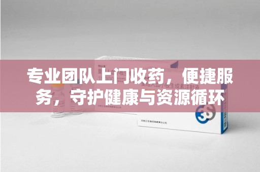常州专业团队上门收药，便捷服务，守护健康与资源循环