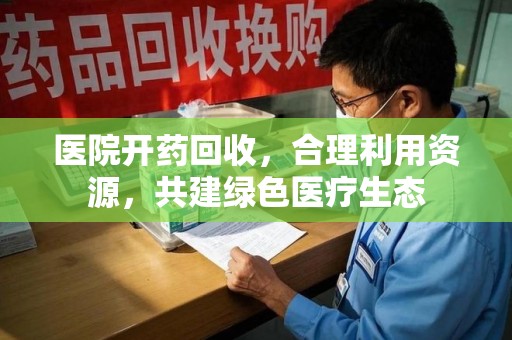 常州医院开药回收，合理利用资源，共建绿色医疗生态