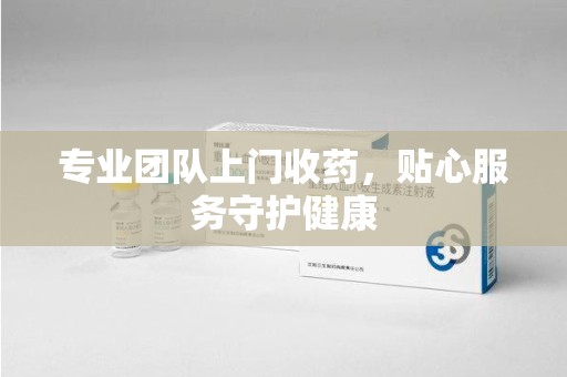 常州专业团队上门收药，贴心服务守护健康