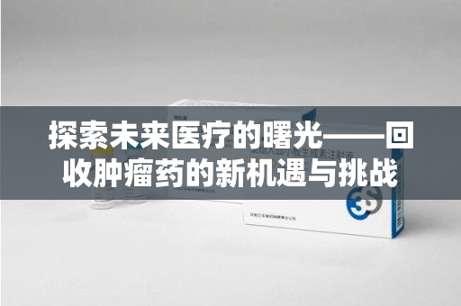 常州探索未来医疗的曙光——回收肿瘤药的新机遇与挑战