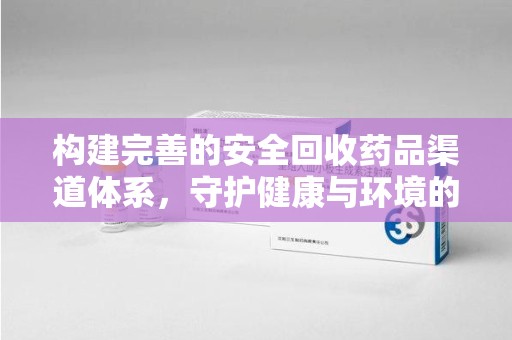 常州构建完善的安全回收药品渠道体系，守护健康与环境的双赢之道