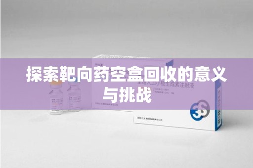 常州探索靶向药空盒回收的意义与挑战