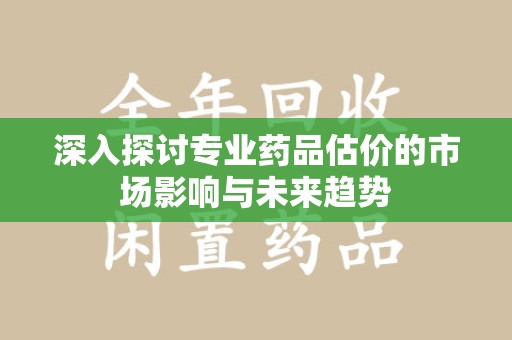 常州深入探讨专业药品估价的市场影响与未来趋势