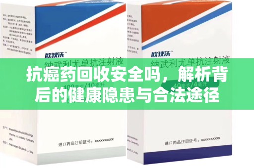 常州抗癌药回收安全吗，解析背后的健康隐患与合法途径