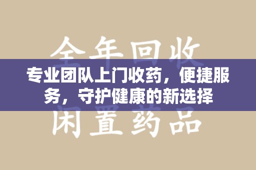 常州专业团队上门收药，便捷服务，守护健康的新选择